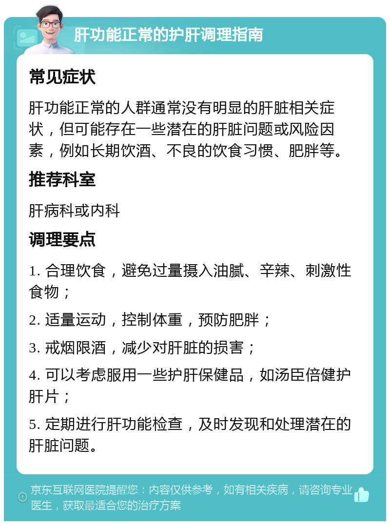 肝功能正常的护肝调理指南 常见症状 肝功能正常的人群通常没有明显的肝脏相关症状，但可能存在一些潜在的肝脏问题或风险因素，例如长期饮酒、不良的饮食习惯、肥胖等。 推荐科室 肝病科或内科 调理要点 1. 合理饮食，避免过量摄入油腻、辛辣、刺激性食物； 2. 适量运动，控制体重，预防肥胖； 3. 戒烟限酒，减少对肝脏的损害； 4. 可以考虑服用一些护肝保健品，如汤臣倍健护肝片； 5. 定期进行肝功能检查，及时发现和处理潜在的肝脏问题。