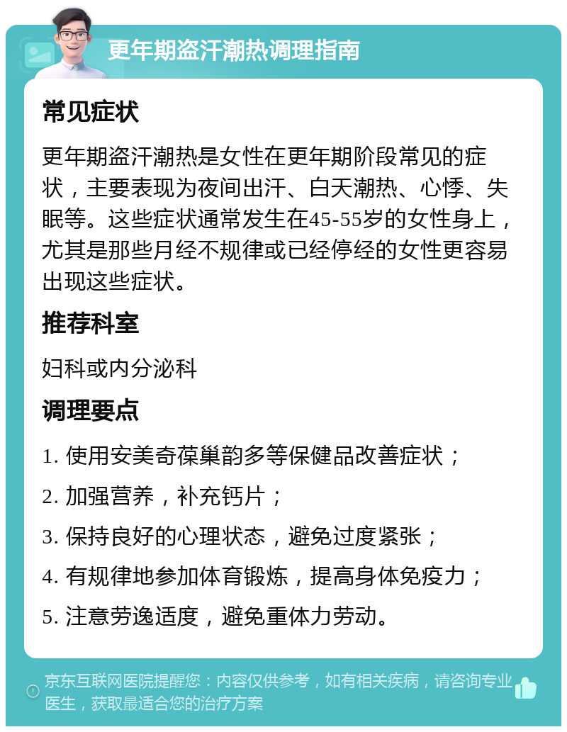 更年期盗汗潮热调理指南 常见症状 更年期盗汗潮热是女性在更年期阶段常见的症状，主要表现为夜间出汗、白天潮热、心悸、失眠等。这些症状通常发生在45-55岁的女性身上，尤其是那些月经不规律或已经停经的女性更容易出现这些症状。 推荐科室 妇科或内分泌科 调理要点 1. 使用安美奇葆巢韵多等保健品改善症状； 2. 加强营养，补充钙片； 3. 保持良好的心理状态，避免过度紧张； 4. 有规律地参加体育锻炼，提高身体免疫力； 5. 注意劳逸适度，避免重体力劳动。