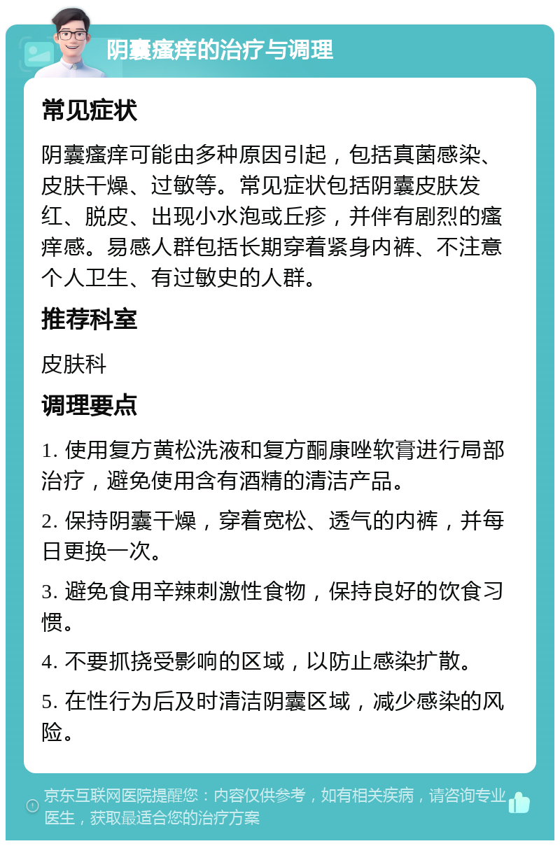 阴囊瘙痒的治疗与调理 常见症状 阴囊瘙痒可能由多种原因引起，包括真菌感染、皮肤干燥、过敏等。常见症状包括阴囊皮肤发红、脱皮、出现小水泡或丘疹，并伴有剧烈的瘙痒感。易感人群包括长期穿着紧身内裤、不注意个人卫生、有过敏史的人群。 推荐科室 皮肤科 调理要点 1. 使用复方黄松洗液和复方酮康唑软膏进行局部治疗，避免使用含有酒精的清洁产品。 2. 保持阴囊干燥，穿着宽松、透气的内裤，并每日更换一次。 3. 避免食用辛辣刺激性食物，保持良好的饮食习惯。 4. 不要抓挠受影响的区域，以防止感染扩散。 5. 在性行为后及时清洁阴囊区域，减少感染的风险。