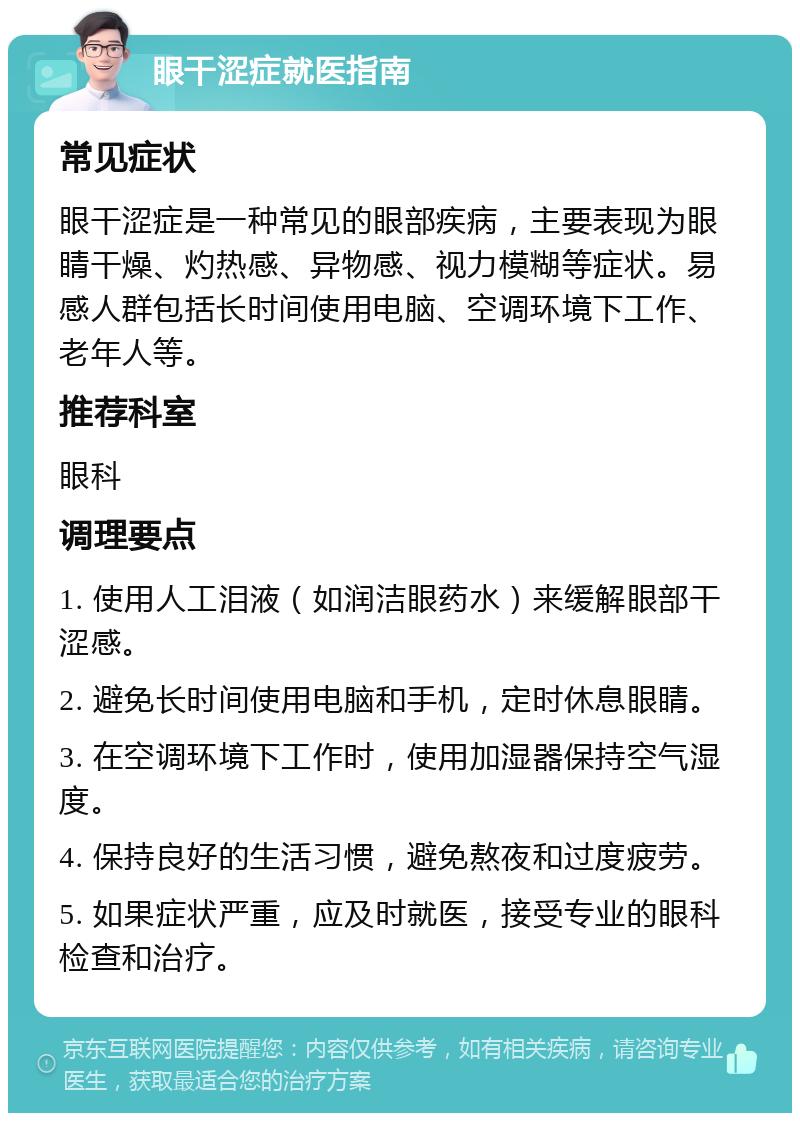 眼干涩症就医指南 常见症状 眼干涩症是一种常见的眼部疾病，主要表现为眼睛干燥、灼热感、异物感、视力模糊等症状。易感人群包括长时间使用电脑、空调环境下工作、老年人等。 推荐科室 眼科 调理要点 1. 使用人工泪液（如润洁眼药水）来缓解眼部干涩感。 2. 避免长时间使用电脑和手机，定时休息眼睛。 3. 在空调环境下工作时，使用加湿器保持空气湿度。 4. 保持良好的生活习惯，避免熬夜和过度疲劳。 5. 如果症状严重，应及时就医，接受专业的眼科检查和治疗。