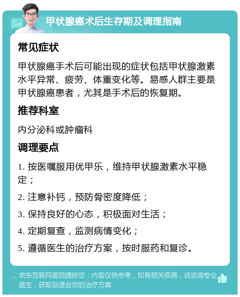 甲状腺癌术后生存期及调理指南 常见症状 甲状腺癌手术后可能出现的症状包括甲状腺激素水平异常、疲劳、体重变化等。易感人群主要是甲状腺癌患者，尤其是手术后的恢复期。 推荐科室 内分泌科或肿瘤科 调理要点 1. 按医嘱服用优甲乐，维持甲状腺激素水平稳定； 2. 注意补钙，预防骨密度降低； 3. 保持良好的心态，积极面对生活； 4. 定期复查，监测病情变化； 5. 遵循医生的治疗方案，按时服药和复诊。