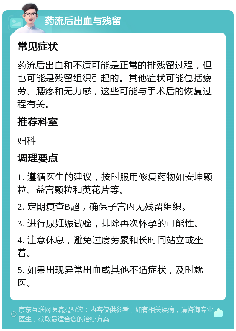 药流后出血与残留 常见症状 药流后出血和不适可能是正常的排残留过程，但也可能是残留组织引起的。其他症状可能包括疲劳、腰疼和无力感，这些可能与手术后的恢复过程有关。 推荐科室 妇科 调理要点 1. 遵循医生的建议，按时服用修复药物如安坤颗粒、益宫颗粒和英花片等。 2. 定期复查B超，确保子宫内无残留组织。 3. 进行尿妊娠试验，排除再次怀孕的可能性。 4. 注意休息，避免过度劳累和长时间站立或坐着。 5. 如果出现异常出血或其他不适症状，及时就医。