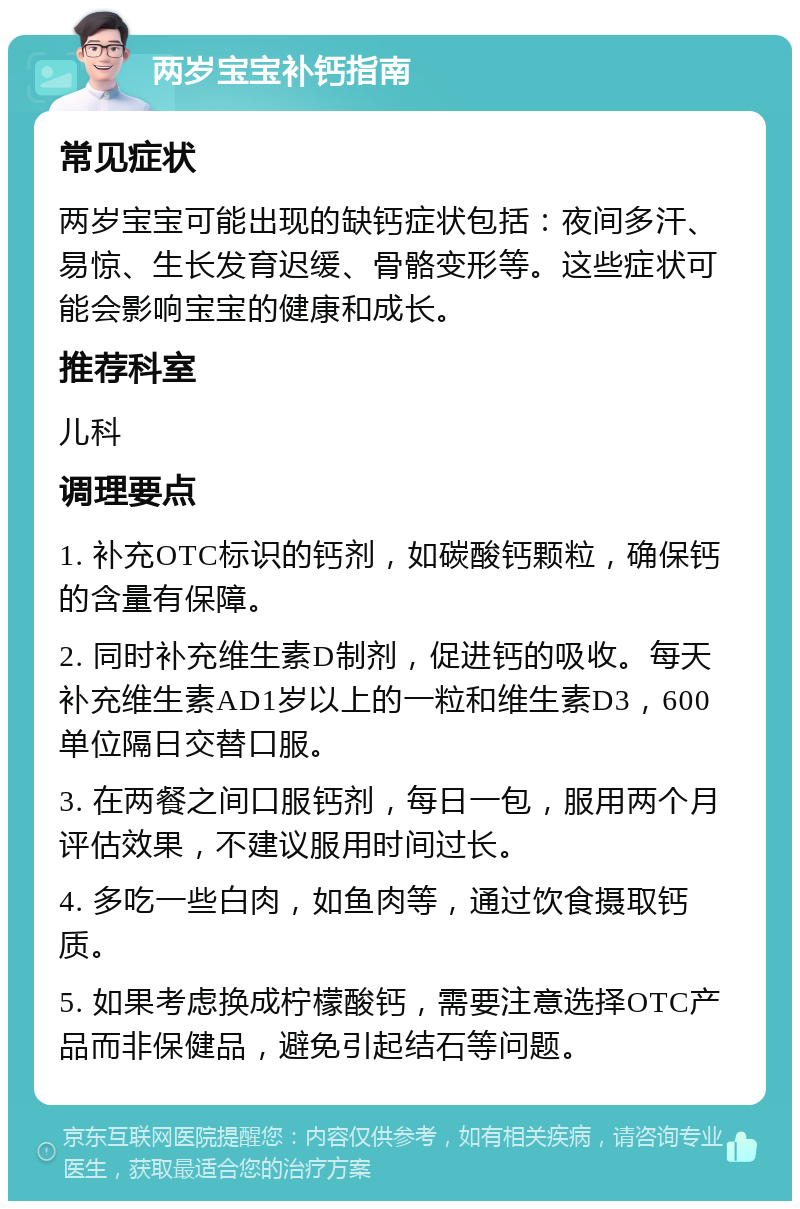 两岁宝宝补钙指南 常见症状 两岁宝宝可能出现的缺钙症状包括：夜间多汗、易惊、生长发育迟缓、骨骼变形等。这些症状可能会影响宝宝的健康和成长。 推荐科室 儿科 调理要点 1. 补充OTC标识的钙剂，如碳酸钙颗粒，确保钙的含量有保障。 2. 同时补充维生素D制剂，促进钙的吸收。每天补充维生素AD1岁以上的一粒和维生素D3，600单位隔日交替口服。 3. 在两餐之间口服钙剂，每日一包，服用两个月评估效果，不建议服用时间过长。 4. 多吃一些白肉，如鱼肉等，通过饮食摄取钙质。 5. 如果考虑换成柠檬酸钙，需要注意选择OTC产品而非保健品，避免引起结石等问题。