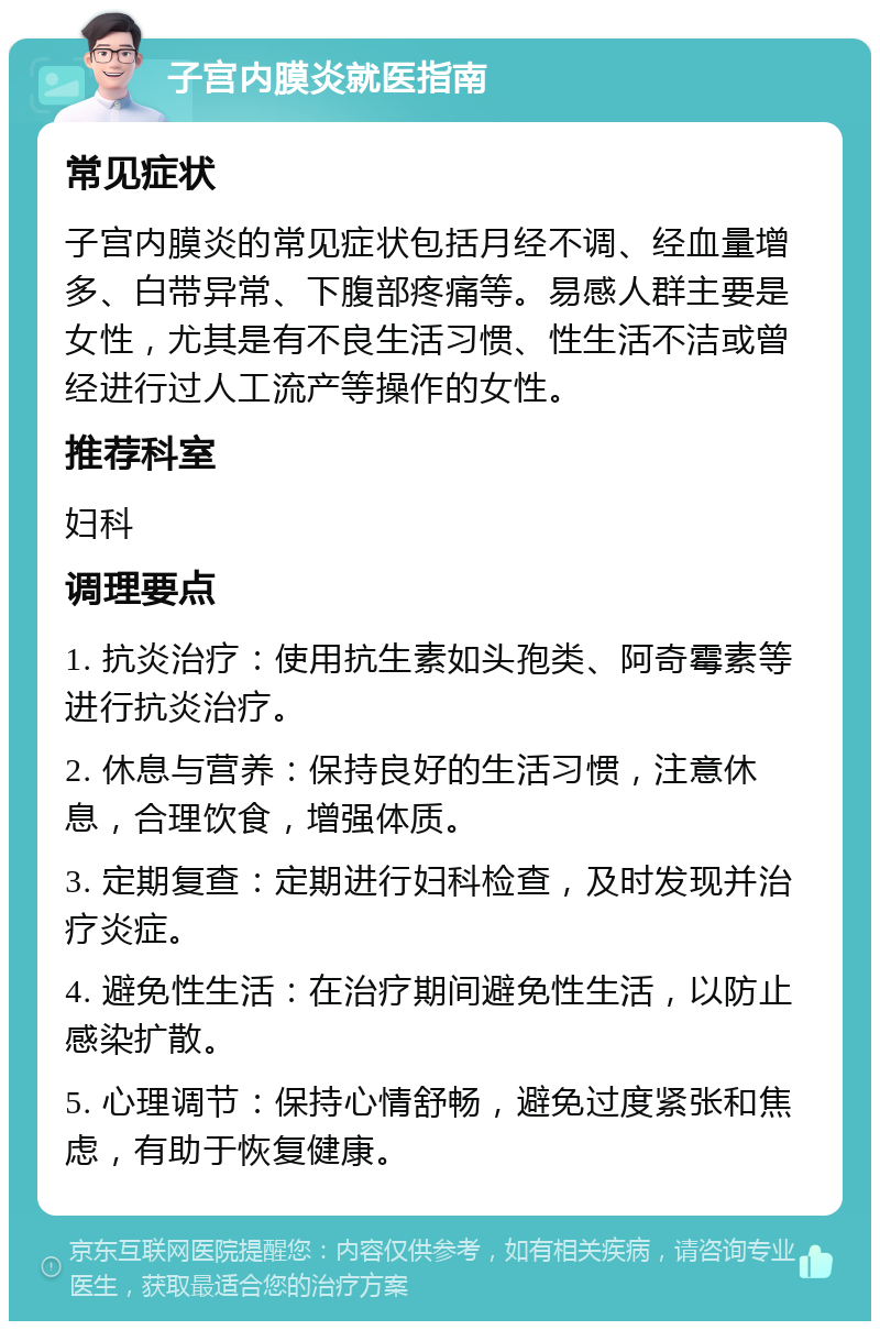 子宫内膜炎就医指南 常见症状 子宫内膜炎的常见症状包括月经不调、经血量增多、白带异常、下腹部疼痛等。易感人群主要是女性，尤其是有不良生活习惯、性生活不洁或曾经进行过人工流产等操作的女性。 推荐科室 妇科 调理要点 1. 抗炎治疗：使用抗生素如头孢类、阿奇霉素等进行抗炎治疗。 2. 休息与营养：保持良好的生活习惯，注意休息，合理饮食，增强体质。 3. 定期复查：定期进行妇科检查，及时发现并治疗炎症。 4. 避免性生活：在治疗期间避免性生活，以防止感染扩散。 5. 心理调节：保持心情舒畅，避免过度紧张和焦虑，有助于恢复健康。