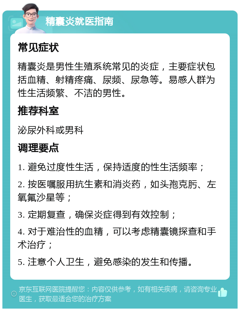 精囊炎就医指南 常见症状 精囊炎是男性生殖系统常见的炎症，主要症状包括血精、射精疼痛、尿频、尿急等。易感人群为性生活频繁、不洁的男性。 推荐科室 泌尿外科或男科 调理要点 1. 避免过度性生活，保持适度的性生活频率； 2. 按医嘱服用抗生素和消炎药，如头孢克肟、左氧氟沙星等； 3. 定期复查，确保炎症得到有效控制； 4. 对于难治性的血精，可以考虑精囊镜探查和手术治疗； 5. 注意个人卫生，避免感染的发生和传播。