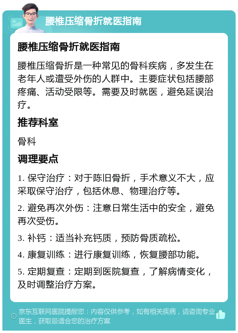 腰椎压缩骨折就医指南 腰椎压缩骨折就医指南 腰椎压缩骨折是一种常见的骨科疾病，多发生在老年人或遭受外伤的人群中。主要症状包括腰部疼痛、活动受限等。需要及时就医，避免延误治疗。 推荐科室 骨科 调理要点 1. 保守治疗：对于陈旧骨折，手术意义不大，应采取保守治疗，包括休息、物理治疗等。 2. 避免再次外伤：注意日常生活中的安全，避免再次受伤。 3. 补钙：适当补充钙质，预防骨质疏松。 4. 康复训练：进行康复训练，恢复腰部功能。 5. 定期复查：定期到医院复查，了解病情变化，及时调整治疗方案。