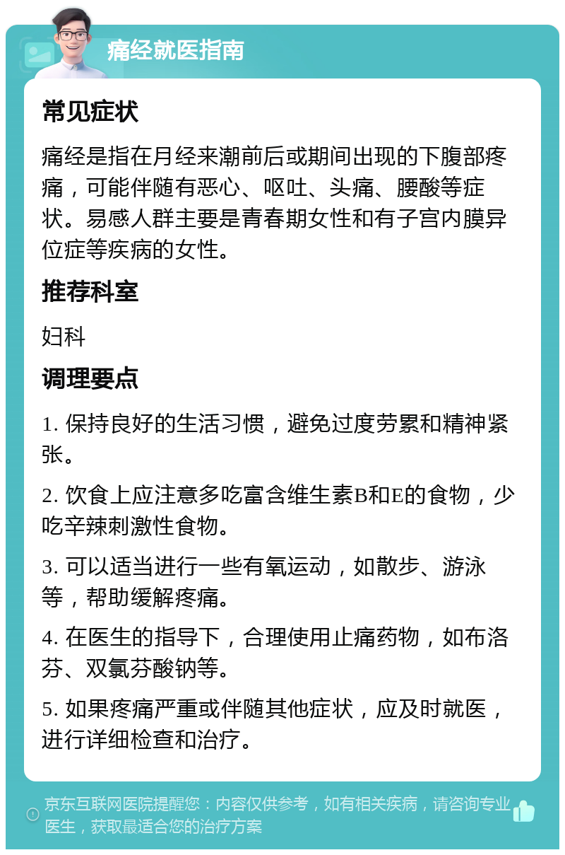 痛经就医指南 常见症状 痛经是指在月经来潮前后或期间出现的下腹部疼痛，可能伴随有恶心、呕吐、头痛、腰酸等症状。易感人群主要是青春期女性和有子宫内膜异位症等疾病的女性。 推荐科室 妇科 调理要点 1. 保持良好的生活习惯，避免过度劳累和精神紧张。 2. 饮食上应注意多吃富含维生素B和E的食物，少吃辛辣刺激性食物。 3. 可以适当进行一些有氧运动，如散步、游泳等，帮助缓解疼痛。 4. 在医生的指导下，合理使用止痛药物，如布洛芬、双氯芬酸钠等。 5. 如果疼痛严重或伴随其他症状，应及时就医，进行详细检查和治疗。