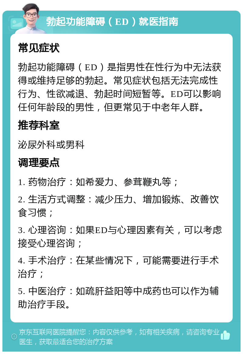 勃起功能障碍（ED）就医指南 常见症状 勃起功能障碍（ED）是指男性在性行为中无法获得或维持足够的勃起。常见症状包括无法完成性行为、性欲减退、勃起时间短暂等。ED可以影响任何年龄段的男性，但更常见于中老年人群。 推荐科室 泌尿外科或男科 调理要点 1. 药物治疗：如希爱力、参茸鞭丸等； 2. 生活方式调整：减少压力、增加锻炼、改善饮食习惯； 3. 心理咨询：如果ED与心理因素有关，可以考虑接受心理咨询； 4. 手术治疗：在某些情况下，可能需要进行手术治疗； 5. 中医治疗：如疏肝益阳等中成药也可以作为辅助治疗手段。