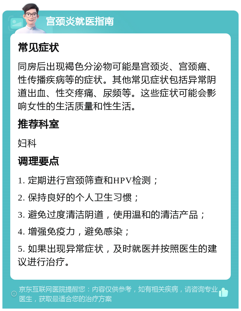 宫颈炎就医指南 常见症状 同房后出现褐色分泌物可能是宫颈炎、宫颈癌、性传播疾病等的症状。其他常见症状包括异常阴道出血、性交疼痛、尿频等。这些症状可能会影响女性的生活质量和性生活。 推荐科室 妇科 调理要点 1. 定期进行宫颈筛查和HPV检测； 2. 保持良好的个人卫生习惯； 3. 避免过度清洁阴道，使用温和的清洁产品； 4. 增强免疫力，避免感染； 5. 如果出现异常症状，及时就医并按照医生的建议进行治疗。