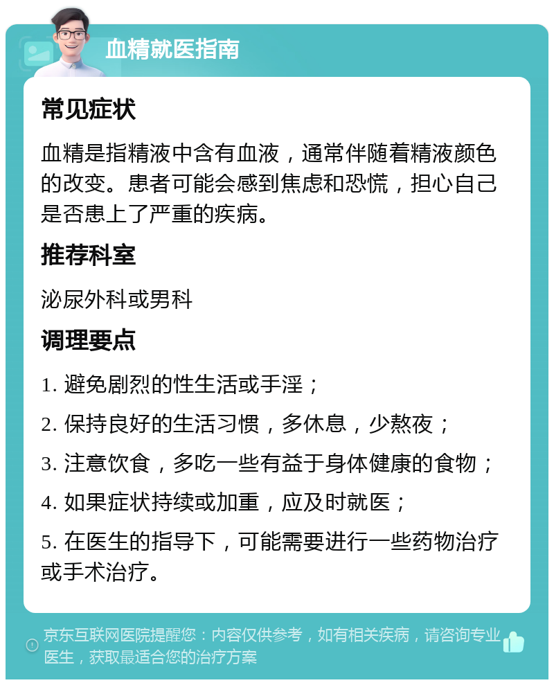 血精就医指南 常见症状 血精是指精液中含有血液，通常伴随着精液颜色的改变。患者可能会感到焦虑和恐慌，担心自己是否患上了严重的疾病。 推荐科室 泌尿外科或男科 调理要点 1. 避免剧烈的性生活或手淫； 2. 保持良好的生活习惯，多休息，少熬夜； 3. 注意饮食，多吃一些有益于身体健康的食物； 4. 如果症状持续或加重，应及时就医； 5. 在医生的指导下，可能需要进行一些药物治疗或手术治疗。