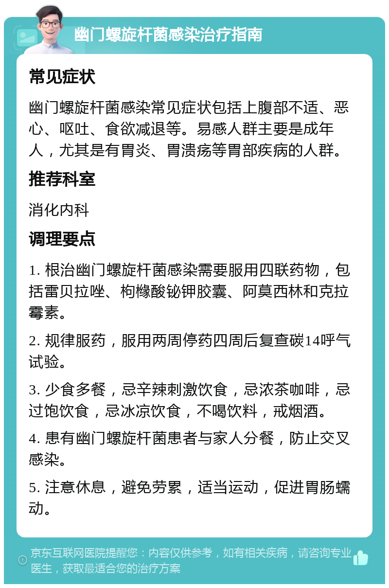 幽门螺旋杆菌感染治疗指南 常见症状 幽门螺旋杆菌感染常见症状包括上腹部不适、恶心、呕吐、食欲减退等。易感人群主要是成年人，尤其是有胃炎、胃溃疡等胃部疾病的人群。 推荐科室 消化内科 调理要点 1. 根治幽门螺旋杆菌感染需要服用四联药物，包括雷贝拉唑、枸橼酸铋钾胶囊、阿莫西林和克拉霉素。 2. 规律服药，服用两周停药四周后复查碳14呼气试验。 3. 少食多餐，忌辛辣刺激饮食，忌浓茶咖啡，忌过饱饮食，忌冰凉饮食，不喝饮料，戒烟酒。 4. 患有幽门螺旋杆菌患者与家人分餐，防止交叉感染。 5. 注意休息，避免劳累，适当运动，促进胃肠蠕动。