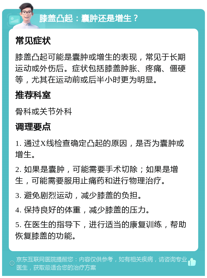 膝盖凸起：囊肿还是增生？ 常见症状 膝盖凸起可能是囊肿或增生的表现，常见于长期运动或外伤后。症状包括膝盖肿胀、疼痛、僵硬等，尤其在运动前或后半小时更为明显。 推荐科室 骨科或关节外科 调理要点 1. 通过X线检查确定凸起的原因，是否为囊肿或增生。 2. 如果是囊肿，可能需要手术切除；如果是增生，可能需要服用止痛药和进行物理治疗。 3. 避免剧烈运动，减少膝盖的负担。 4. 保持良好的体重，减少膝盖的压力。 5. 在医生的指导下，进行适当的康复训练，帮助恢复膝盖的功能。