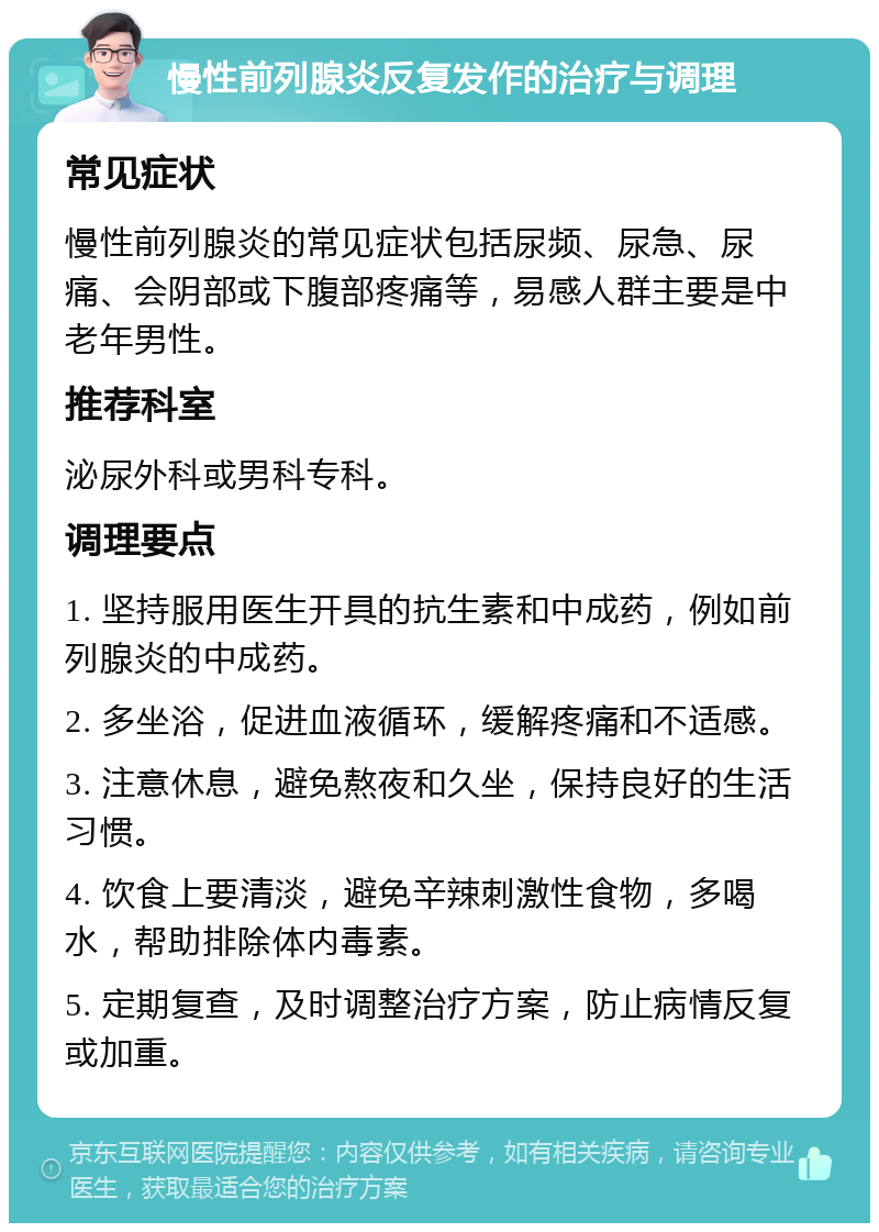 慢性前列腺炎反复发作的治疗与调理 常见症状 慢性前列腺炎的常见症状包括尿频、尿急、尿痛、会阴部或下腹部疼痛等，易感人群主要是中老年男性。 推荐科室 泌尿外科或男科专科。 调理要点 1. 坚持服用医生开具的抗生素和中成药，例如前列腺炎的中成药。 2. 多坐浴，促进血液循环，缓解疼痛和不适感。 3. 注意休息，避免熬夜和久坐，保持良好的生活习惯。 4. 饮食上要清淡，避免辛辣刺激性食物，多喝水，帮助排除体内毒素。 5. 定期复查，及时调整治疗方案，防止病情反复或加重。