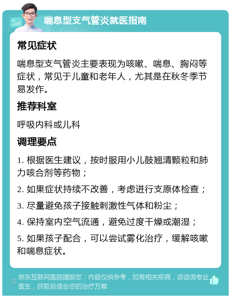 喘息型支气管炎就医指南 常见症状 喘息型支气管炎主要表现为咳嗽、喘息、胸闷等症状，常见于儿童和老年人，尤其是在秋冬季节易发作。 推荐科室 呼吸内科或儿科 调理要点 1. 根据医生建议，按时服用小儿鼓翘清颗粒和肺力咳合剂等药物； 2. 如果症状持续不改善，考虑进行支原体检查； 3. 尽量避免孩子接触刺激性气体和粉尘； 4. 保持室内空气流通，避免过度干燥或潮湿； 5. 如果孩子配合，可以尝试雾化治疗，缓解咳嗽和喘息症状。