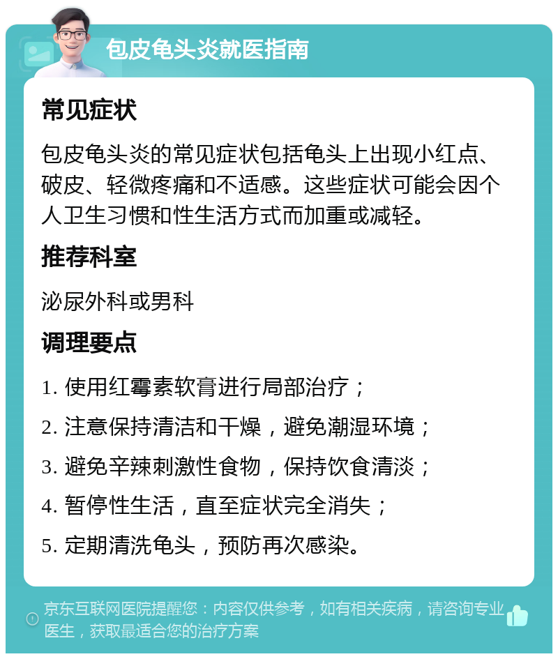 包皮龟头炎就医指南 常见症状 包皮龟头炎的常见症状包括龟头上出现小红点、破皮、轻微疼痛和不适感。这些症状可能会因个人卫生习惯和性生活方式而加重或减轻。 推荐科室 泌尿外科或男科 调理要点 1. 使用红霉素软膏进行局部治疗； 2. 注意保持清洁和干燥，避免潮湿环境； 3. 避免辛辣刺激性食物，保持饮食清淡； 4. 暂停性生活，直至症状完全消失； 5. 定期清洗龟头，预防再次感染。