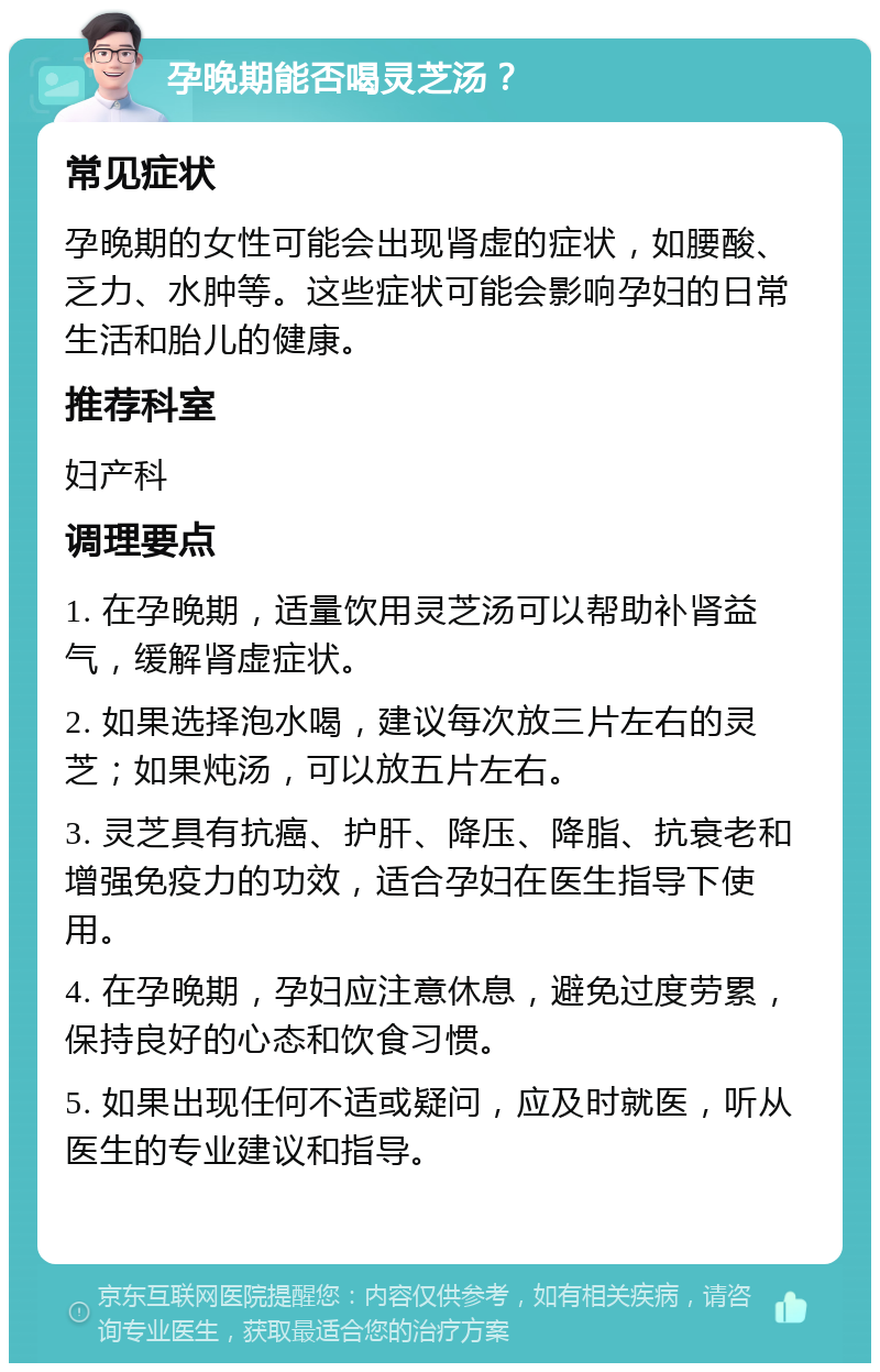 孕晚期能否喝灵芝汤？ 常见症状 孕晚期的女性可能会出现肾虚的症状，如腰酸、乏力、水肿等。这些症状可能会影响孕妇的日常生活和胎儿的健康。 推荐科室 妇产科 调理要点 1. 在孕晚期，适量饮用灵芝汤可以帮助补肾益气，缓解肾虚症状。 2. 如果选择泡水喝，建议每次放三片左右的灵芝；如果炖汤，可以放五片左右。 3. 灵芝具有抗癌、护肝、降压、降脂、抗衰老和增强免疫力的功效，适合孕妇在医生指导下使用。 4. 在孕晚期，孕妇应注意休息，避免过度劳累，保持良好的心态和饮食习惯。 5. 如果出现任何不适或疑问，应及时就医，听从医生的专业建议和指导。