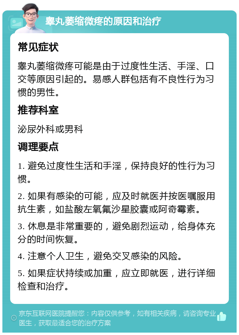 睾丸萎缩微疼的原因和治疗 常见症状 睾丸萎缩微疼可能是由于过度性生活、手淫、口交等原因引起的。易感人群包括有不良性行为习惯的男性。 推荐科室 泌尿外科或男科 调理要点 1. 避免过度性生活和手淫，保持良好的性行为习惯。 2. 如果有感染的可能，应及时就医并按医嘱服用抗生素，如盐酸左氧氟沙星胶囊或阿奇霉素。 3. 休息是非常重要的，避免剧烈运动，给身体充分的时间恢复。 4. 注意个人卫生，避免交叉感染的风险。 5. 如果症状持续或加重，应立即就医，进行详细检查和治疗。