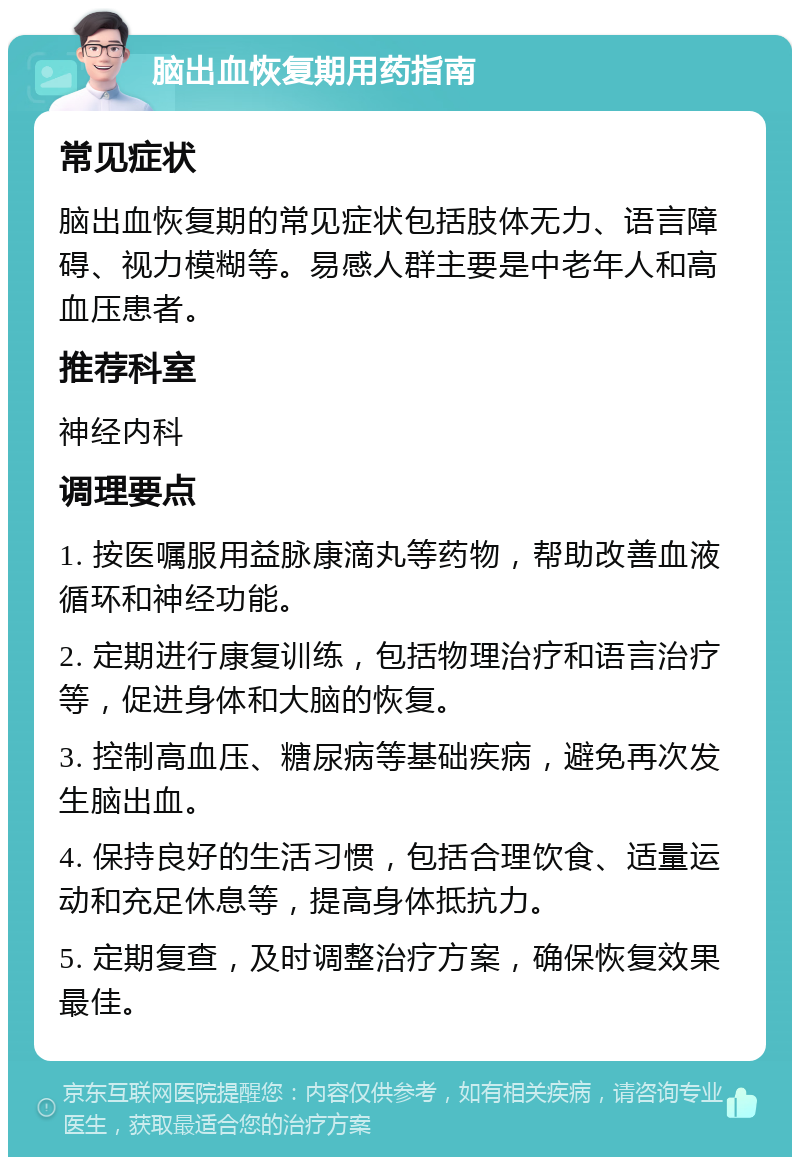 脑出血恢复期用药指南 常见症状 脑出血恢复期的常见症状包括肢体无力、语言障碍、视力模糊等。易感人群主要是中老年人和高血压患者。 推荐科室 神经内科 调理要点 1. 按医嘱服用益脉康滴丸等药物，帮助改善血液循环和神经功能。 2. 定期进行康复训练，包括物理治疗和语言治疗等，促进身体和大脑的恢复。 3. 控制高血压、糖尿病等基础疾病，避免再次发生脑出血。 4. 保持良好的生活习惯，包括合理饮食、适量运动和充足休息等，提高身体抵抗力。 5. 定期复查，及时调整治疗方案，确保恢复效果最佳。