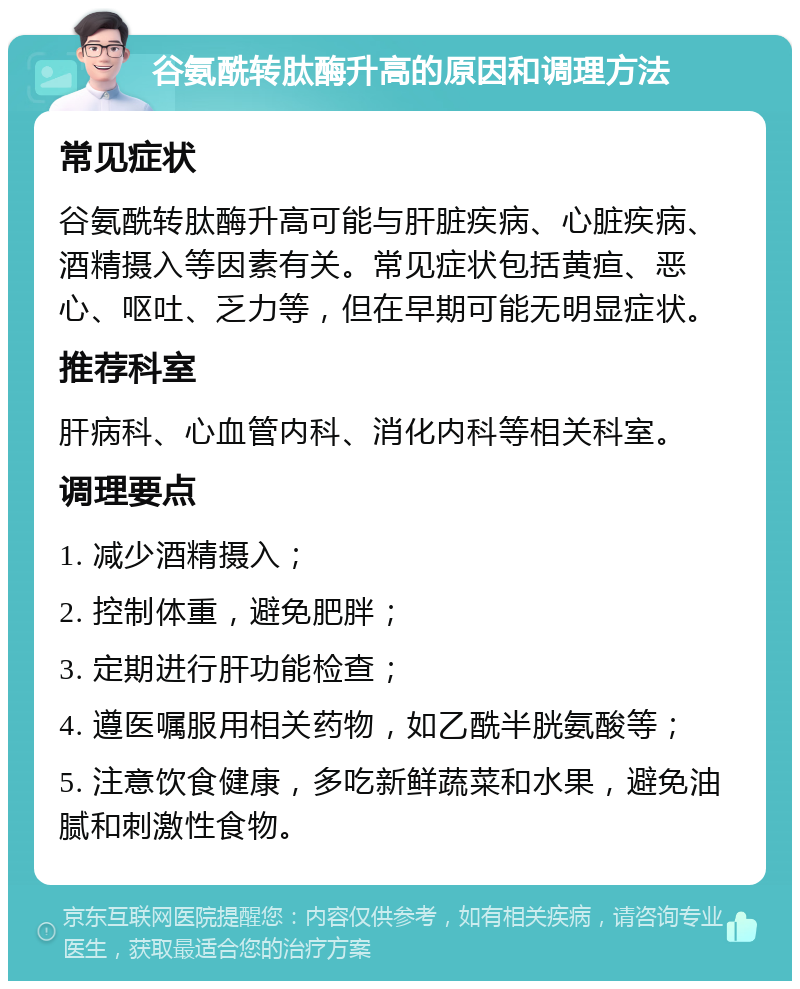 谷氨酰转肽酶升高的原因和调理方法 常见症状 谷氨酰转肽酶升高可能与肝脏疾病、心脏疾病、酒精摄入等因素有关。常见症状包括黄疸、恶心、呕吐、乏力等，但在早期可能无明显症状。 推荐科室 肝病科、心血管内科、消化内科等相关科室。 调理要点 1. 减少酒精摄入； 2. 控制体重，避免肥胖； 3. 定期进行肝功能检查； 4. 遵医嘱服用相关药物，如乙酰半胱氨酸等； 5. 注意饮食健康，多吃新鲜蔬菜和水果，避免油腻和刺激性食物。