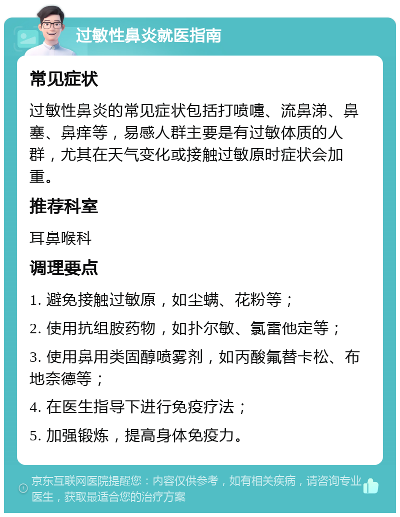 过敏性鼻炎就医指南 常见症状 过敏性鼻炎的常见症状包括打喷嚏、流鼻涕、鼻塞、鼻痒等，易感人群主要是有过敏体质的人群，尤其在天气变化或接触过敏原时症状会加重。 推荐科室 耳鼻喉科 调理要点 1. 避免接触过敏原，如尘螨、花粉等； 2. 使用抗组胺药物，如扑尔敏、氯雷他定等； 3. 使用鼻用类固醇喷雾剂，如丙酸氟替卡松、布地奈德等； 4. 在医生指导下进行免疫疗法； 5. 加强锻炼，提高身体免疫力。