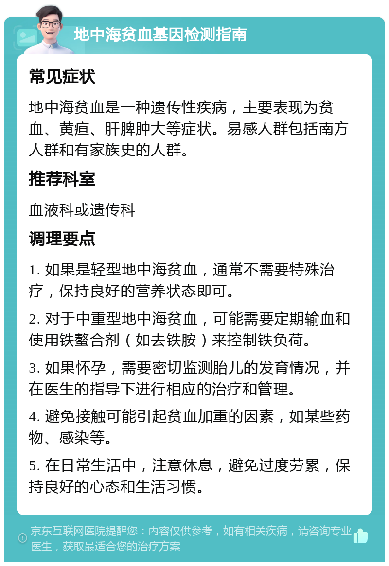 地中海贫血基因检测指南 常见症状 地中海贫血是一种遗传性疾病，主要表现为贫血、黄疸、肝脾肿大等症状。易感人群包括南方人群和有家族史的人群。 推荐科室 血液科或遗传科 调理要点 1. 如果是轻型地中海贫血，通常不需要特殊治疗，保持良好的营养状态即可。 2. 对于中重型地中海贫血，可能需要定期输血和使用铁螯合剂（如去铁胺）来控制铁负荷。 3. 如果怀孕，需要密切监测胎儿的发育情况，并在医生的指导下进行相应的治疗和管理。 4. 避免接触可能引起贫血加重的因素，如某些药物、感染等。 5. 在日常生活中，注意休息，避免过度劳累，保持良好的心态和生活习惯。