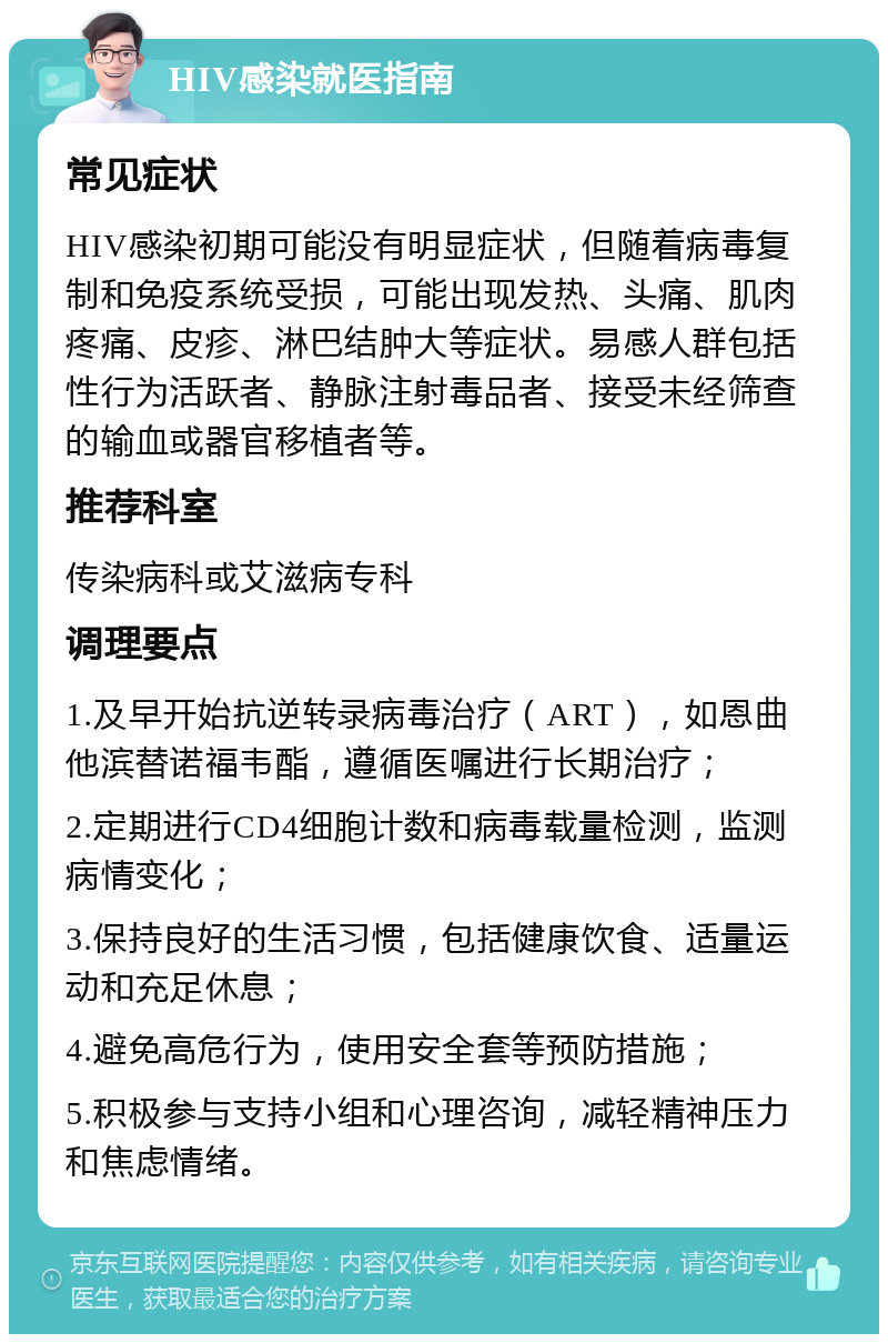 HIV感染就医指南 常见症状 HIV感染初期可能没有明显症状，但随着病毒复制和免疫系统受损，可能出现发热、头痛、肌肉疼痛、皮疹、淋巴结肿大等症状。易感人群包括性行为活跃者、静脉注射毒品者、接受未经筛查的输血或器官移植者等。 推荐科室 传染病科或艾滋病专科 调理要点 1.及早开始抗逆转录病毒治疗（ART），如恩曲他滨替诺福韦酯，遵循医嘱进行长期治疗； 2.定期进行CD4细胞计数和病毒载量检测，监测病情变化； 3.保持良好的生活习惯，包括健康饮食、适量运动和充足休息； 4.避免高危行为，使用安全套等预防措施； 5.积极参与支持小组和心理咨询，减轻精神压力和焦虑情绪。