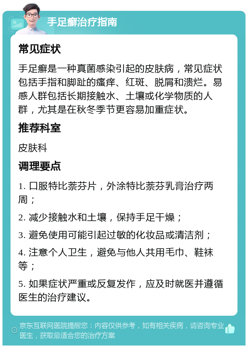 手足癣治疗指南 常见症状 手足癣是一种真菌感染引起的皮肤病，常见症状包括手指和脚趾的瘙痒、红斑、脱屑和溃烂。易感人群包括长期接触水、土壤或化学物质的人群，尤其是在秋冬季节更容易加重症状。 推荐科室 皮肤科 调理要点 1. 口服特比萘芬片，外涂特比萘芬乳膏治疗两周； 2. 减少接触水和土壤，保持手足干燥； 3. 避免使用可能引起过敏的化妆品或清洁剂； 4. 注意个人卫生，避免与他人共用毛巾、鞋袜等； 5. 如果症状严重或反复发作，应及时就医并遵循医生的治疗建议。