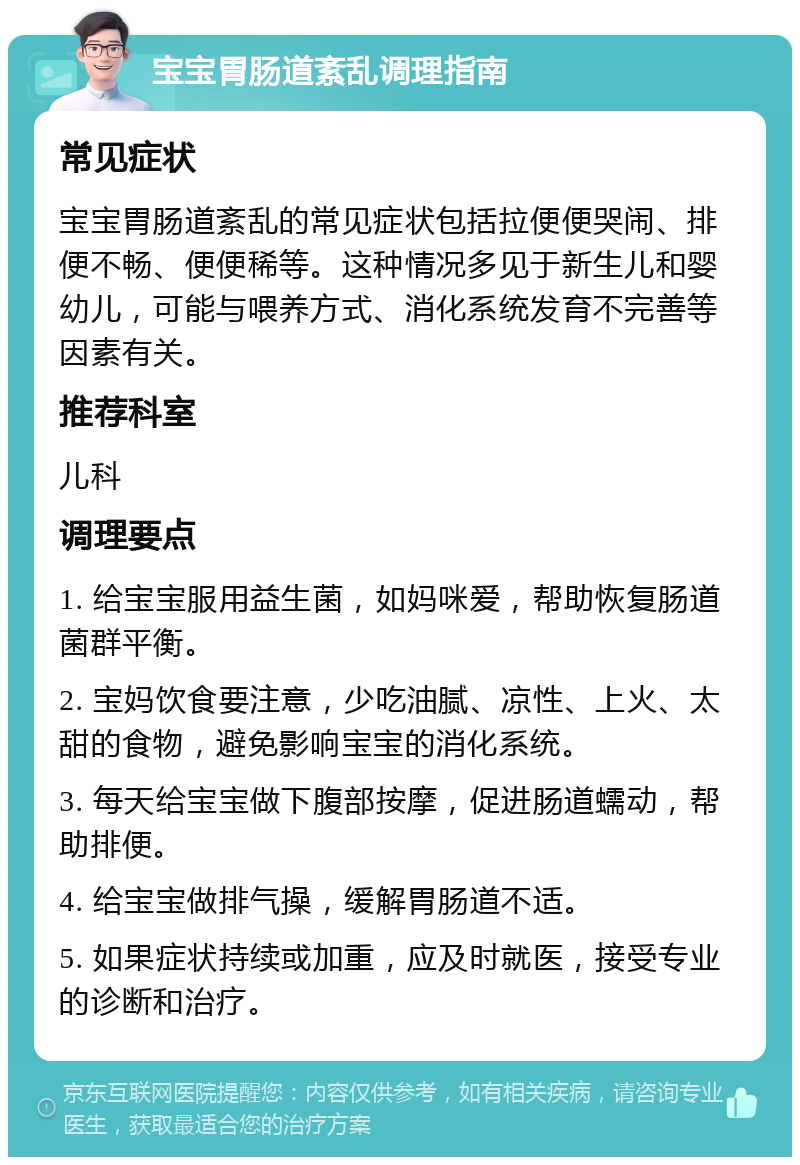 宝宝胃肠道紊乱调理指南 常见症状 宝宝胃肠道紊乱的常见症状包括拉便便哭闹、排便不畅、便便稀等。这种情况多见于新生儿和婴幼儿，可能与喂养方式、消化系统发育不完善等因素有关。 推荐科室 儿科 调理要点 1. 给宝宝服用益生菌，如妈咪爱，帮助恢复肠道菌群平衡。 2. 宝妈饮食要注意，少吃油腻、凉性、上火、太甜的食物，避免影响宝宝的消化系统。 3. 每天给宝宝做下腹部按摩，促进肠道蠕动，帮助排便。 4. 给宝宝做排气操，缓解胃肠道不适。 5. 如果症状持续或加重，应及时就医，接受专业的诊断和治疗。