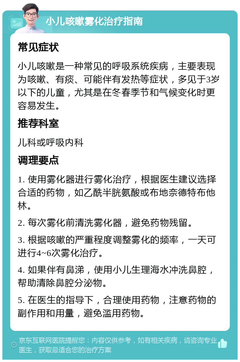 小儿咳嗽雾化治疗指南 常见症状 小儿咳嗽是一种常见的呼吸系统疾病，主要表现为咳嗽、有痰、可能伴有发热等症状，多见于3岁以下的儿童，尤其是在冬春季节和气候变化时更容易发生。 推荐科室 儿科或呼吸内科 调理要点 1. 使用雾化器进行雾化治疗，根据医生建议选择合适的药物，如乙酰半胱氨酸或布地奈德特布他林。 2. 每次雾化前清洗雾化器，避免药物残留。 3. 根据咳嗽的严重程度调整雾化的频率，一天可进行4~6次雾化治疗。 4. 如果伴有鼻涕，使用小儿生理海水冲洗鼻腔，帮助清除鼻腔分泌物。 5. 在医生的指导下，合理使用药物，注意药物的副作用和用量，避免滥用药物。