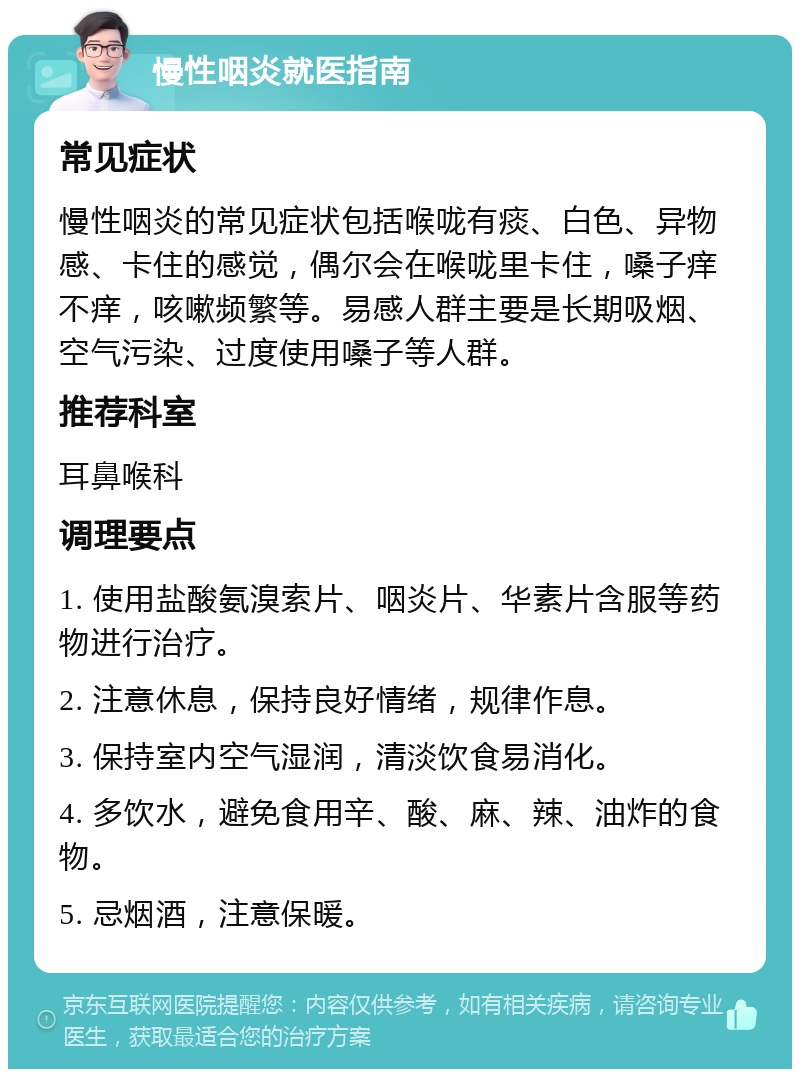 慢性咽炎就医指南 常见症状 慢性咽炎的常见症状包括喉咙有痰、白色、异物感、卡住的感觉，偶尔会在喉咙里卡住，嗓子痒不痒，咳嗽频繁等。易感人群主要是长期吸烟、空气污染、过度使用嗓子等人群。 推荐科室 耳鼻喉科 调理要点 1. 使用盐酸氨溴索片、咽炎片、华素片含服等药物进行治疗。 2. 注意休息，保持良好情绪，规律作息。 3. 保持室内空气湿润，清淡饮食易消化。 4. 多饮水，避免食用辛、酸、麻、辣、油炸的食物。 5. 忌烟酒，注意保暖。