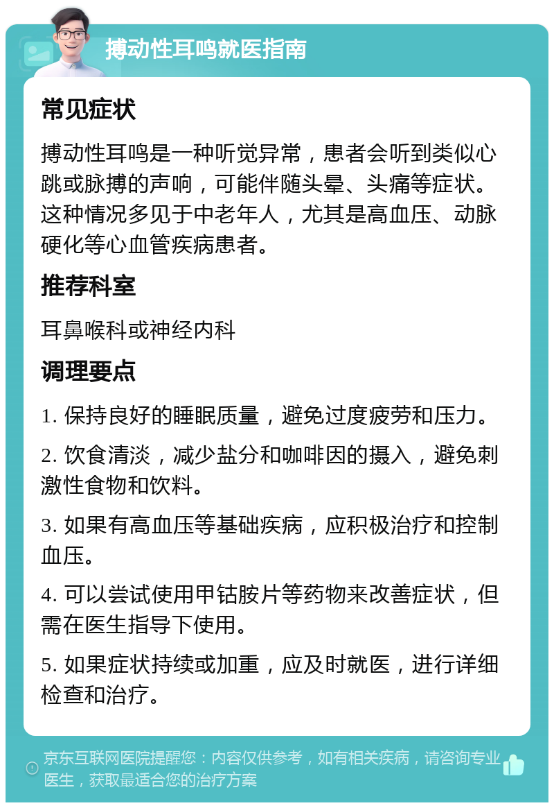 搏动性耳鸣就医指南 常见症状 搏动性耳鸣是一种听觉异常，患者会听到类似心跳或脉搏的声响，可能伴随头晕、头痛等症状。这种情况多见于中老年人，尤其是高血压、动脉硬化等心血管疾病患者。 推荐科室 耳鼻喉科或神经内科 调理要点 1. 保持良好的睡眠质量，避免过度疲劳和压力。 2. 饮食清淡，减少盐分和咖啡因的摄入，避免刺激性食物和饮料。 3. 如果有高血压等基础疾病，应积极治疗和控制血压。 4. 可以尝试使用甲钴胺片等药物来改善症状，但需在医生指导下使用。 5. 如果症状持续或加重，应及时就医，进行详细检查和治疗。