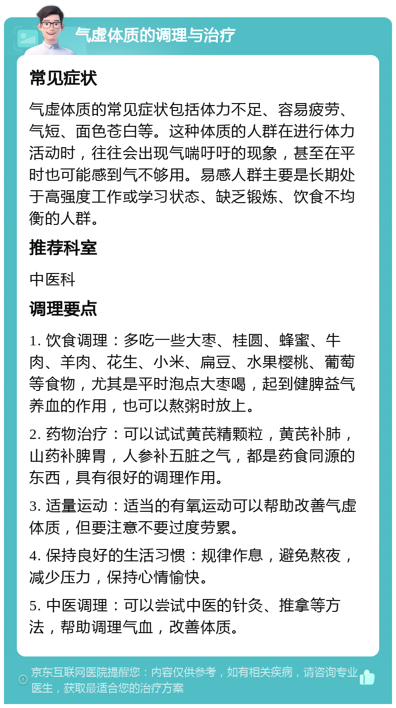 气虚体质的调理与治疗 常见症状 气虚体质的常见症状包括体力不足、容易疲劳、气短、面色苍白等。这种体质的人群在进行体力活动时，往往会出现气喘吁吁的现象，甚至在平时也可能感到气不够用。易感人群主要是长期处于高强度工作或学习状态、缺乏锻炼、饮食不均衡的人群。 推荐科室 中医科 调理要点 1. 饮食调理：多吃一些大枣、桂圆、蜂蜜、牛肉、羊肉、花生、小米、扁豆、水果樱桃、葡萄等食物，尤其是平时泡点大枣喝，起到健脾益气养血的作用，也可以熬粥时放上。 2. 药物治疗：可以试试黄芪精颗粒，黄芪补肺，山药补脾胃，人参补五脏之气，都是药食同源的东西，具有很好的调理作用。 3. 适量运动：适当的有氧运动可以帮助改善气虚体质，但要注意不要过度劳累。 4. 保持良好的生活习惯：规律作息，避免熬夜，减少压力，保持心情愉快。 5. 中医调理：可以尝试中医的针灸、推拿等方法，帮助调理气血，改善体质。