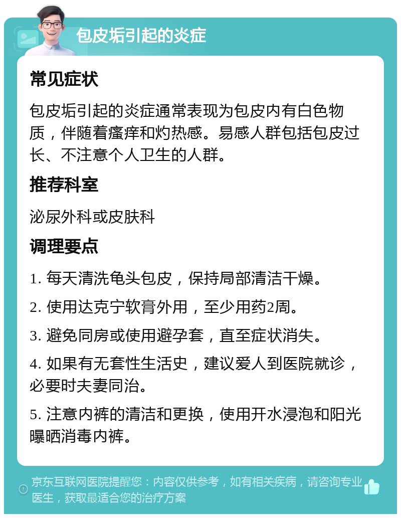 包皮垢引起的炎症 常见症状 包皮垢引起的炎症通常表现为包皮内有白色物质，伴随着瘙痒和灼热感。易感人群包括包皮过长、不注意个人卫生的人群。 推荐科室 泌尿外科或皮肤科 调理要点 1. 每天清洗龟头包皮，保持局部清洁干燥。 2. 使用达克宁软膏外用，至少用药2周。 3. 避免同房或使用避孕套，直至症状消失。 4. 如果有无套性生活史，建议爱人到医院就诊，必要时夫妻同治。 5. 注意内裤的清洁和更换，使用开水浸泡和阳光曝晒消毒内裤。