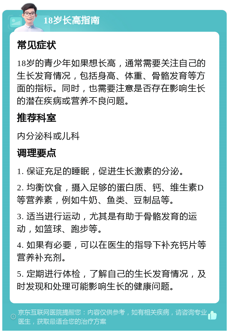 18岁长高指南 常见症状 18岁的青少年如果想长高，通常需要关注自己的生长发育情况，包括身高、体重、骨骼发育等方面的指标。同时，也需要注意是否存在影响生长的潜在疾病或营养不良问题。 推荐科室 内分泌科或儿科 调理要点 1. 保证充足的睡眠，促进生长激素的分泌。 2. 均衡饮食，摄入足够的蛋白质、钙、维生素D等营养素，例如牛奶、鱼类、豆制品等。 3. 适当进行运动，尤其是有助于骨骼发育的运动，如篮球、跑步等。 4. 如果有必要，可以在医生的指导下补充钙片等营养补充剂。 5. 定期进行体检，了解自己的生长发育情况，及时发现和处理可能影响生长的健康问题。