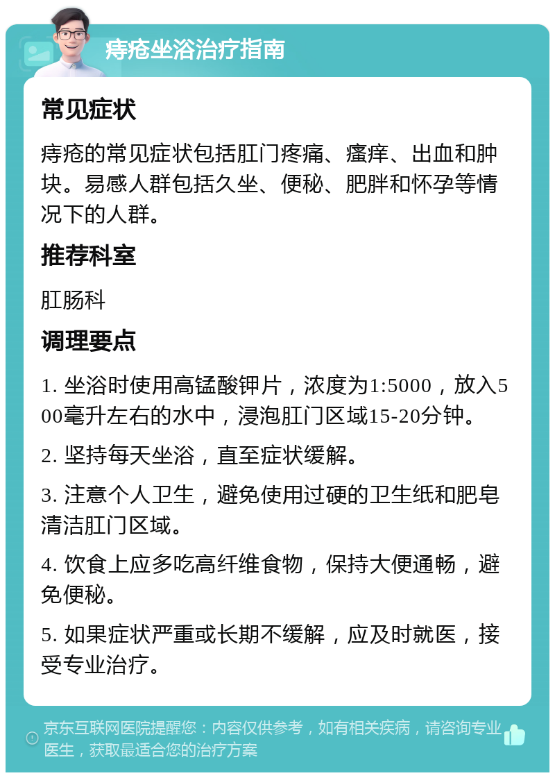 痔疮坐浴治疗指南 常见症状 痔疮的常见症状包括肛门疼痛、瘙痒、出血和肿块。易感人群包括久坐、便秘、肥胖和怀孕等情况下的人群。 推荐科室 肛肠科 调理要点 1. 坐浴时使用高锰酸钾片，浓度为1:5000，放入500毫升左右的水中，浸泡肛门区域15-20分钟。 2. 坚持每天坐浴，直至症状缓解。 3. 注意个人卫生，避免使用过硬的卫生纸和肥皂清洁肛门区域。 4. 饮食上应多吃高纤维食物，保持大便通畅，避免便秘。 5. 如果症状严重或长期不缓解，应及时就医，接受专业治疗。