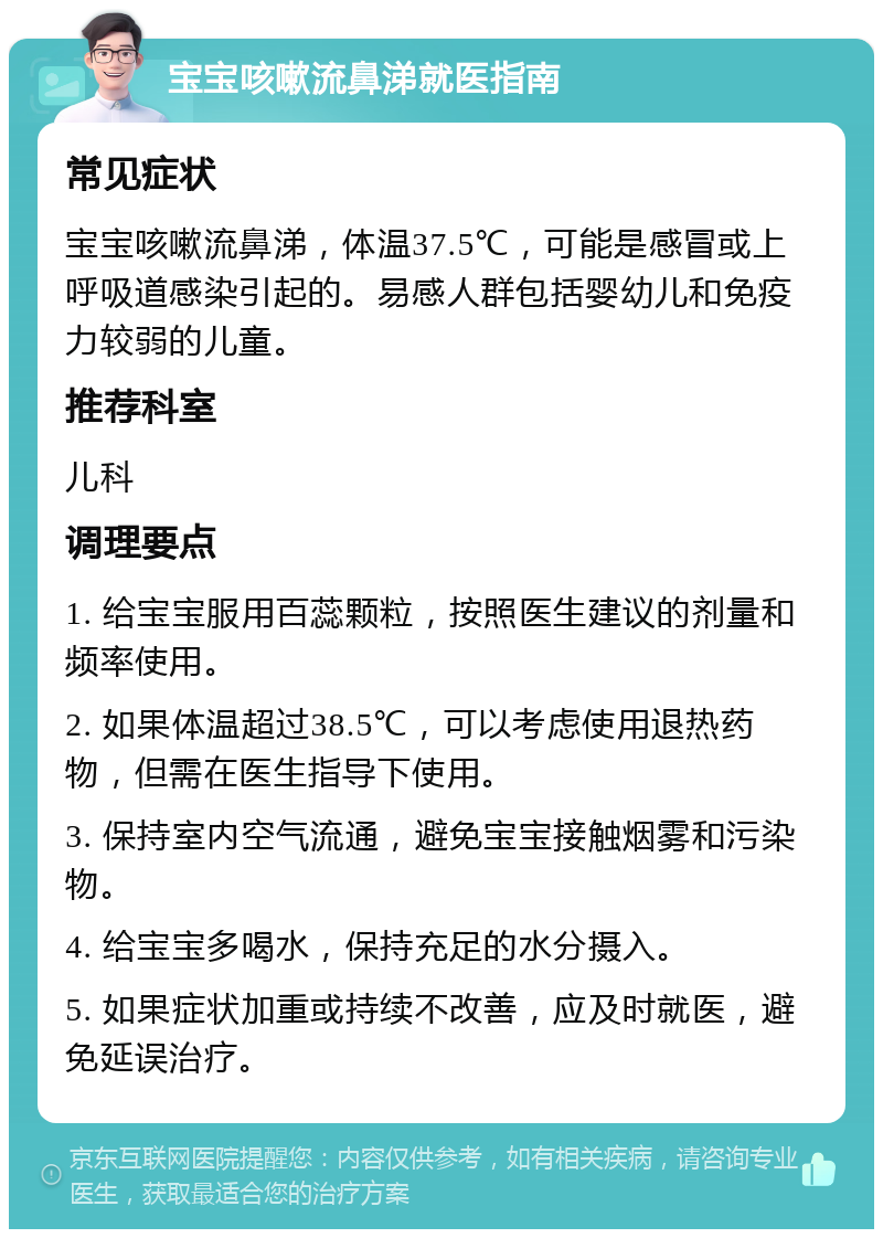 宝宝咳嗽流鼻涕就医指南 常见症状 宝宝咳嗽流鼻涕，体温37.5℃，可能是感冒或上呼吸道感染引起的。易感人群包括婴幼儿和免疫力较弱的儿童。 推荐科室 儿科 调理要点 1. 给宝宝服用百蕊颗粒，按照医生建议的剂量和频率使用。 2. 如果体温超过38.5℃，可以考虑使用退热药物，但需在医生指导下使用。 3. 保持室内空气流通，避免宝宝接触烟雾和污染物。 4. 给宝宝多喝水，保持充足的水分摄入。 5. 如果症状加重或持续不改善，应及时就医，避免延误治疗。