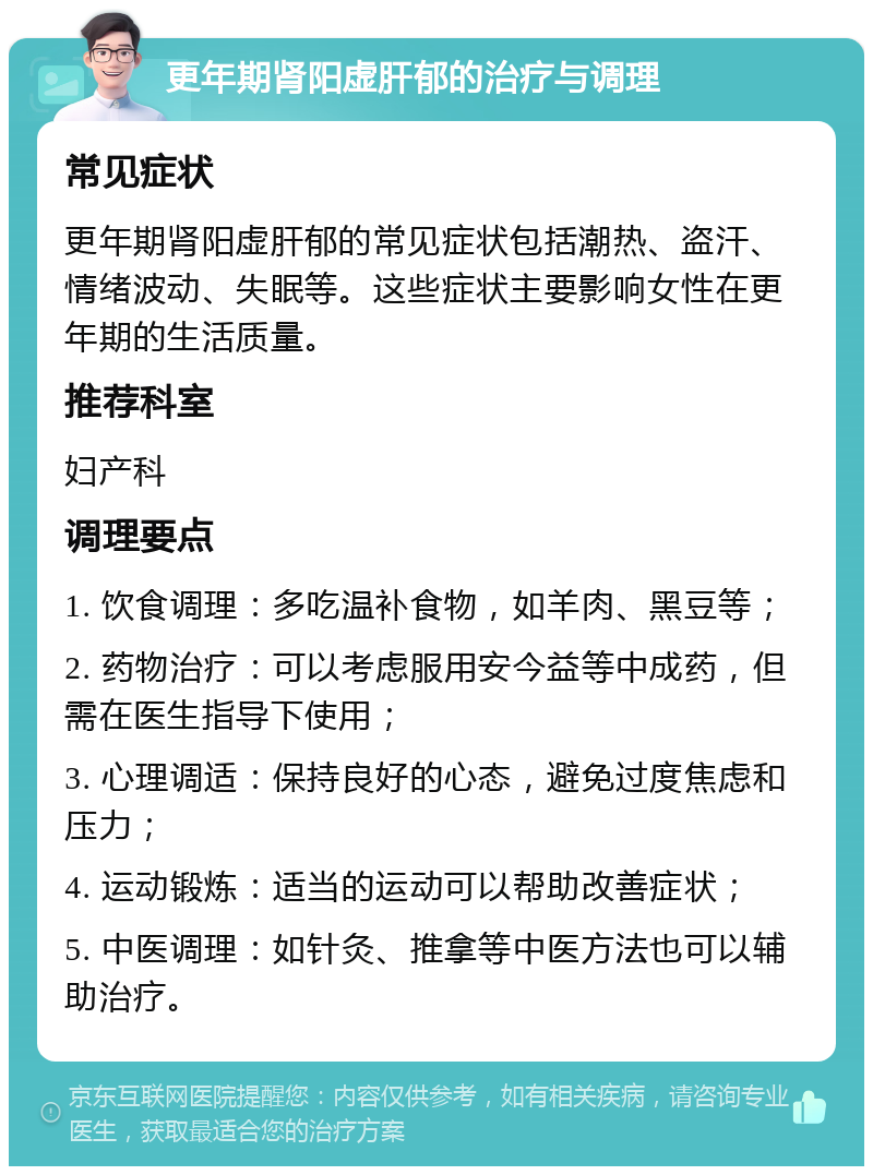 更年期肾阳虚肝郁的治疗与调理 常见症状 更年期肾阳虚肝郁的常见症状包括潮热、盗汗、情绪波动、失眠等。这些症状主要影响女性在更年期的生活质量。 推荐科室 妇产科 调理要点 1. 饮食调理：多吃温补食物，如羊肉、黑豆等； 2. 药物治疗：可以考虑服用安今益等中成药，但需在医生指导下使用； 3. 心理调适：保持良好的心态，避免过度焦虑和压力； 4. 运动锻炼：适当的运动可以帮助改善症状； 5. 中医调理：如针灸、推拿等中医方法也可以辅助治疗。