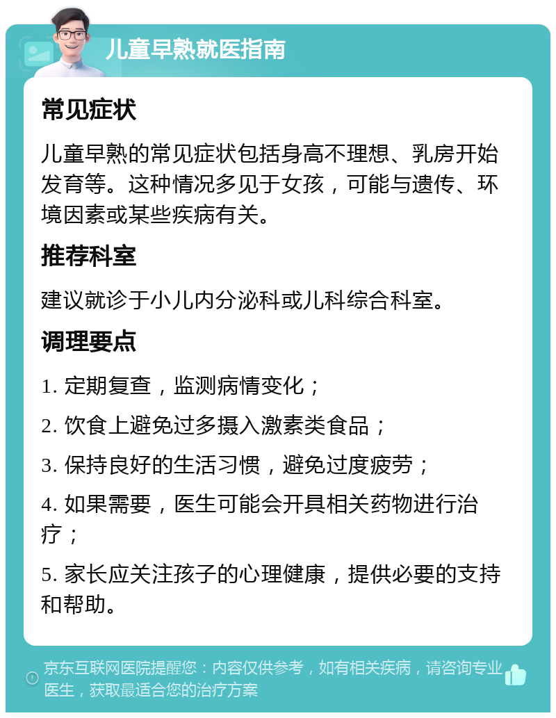 儿童早熟就医指南 常见症状 儿童早熟的常见症状包括身高不理想、乳房开始发育等。这种情况多见于女孩，可能与遗传、环境因素或某些疾病有关。 推荐科室 建议就诊于小儿内分泌科或儿科综合科室。 调理要点 1. 定期复查，监测病情变化； 2. 饮食上避免过多摄入激素类食品； 3. 保持良好的生活习惯，避免过度疲劳； 4. 如果需要，医生可能会开具相关药物进行治疗； 5. 家长应关注孩子的心理健康，提供必要的支持和帮助。