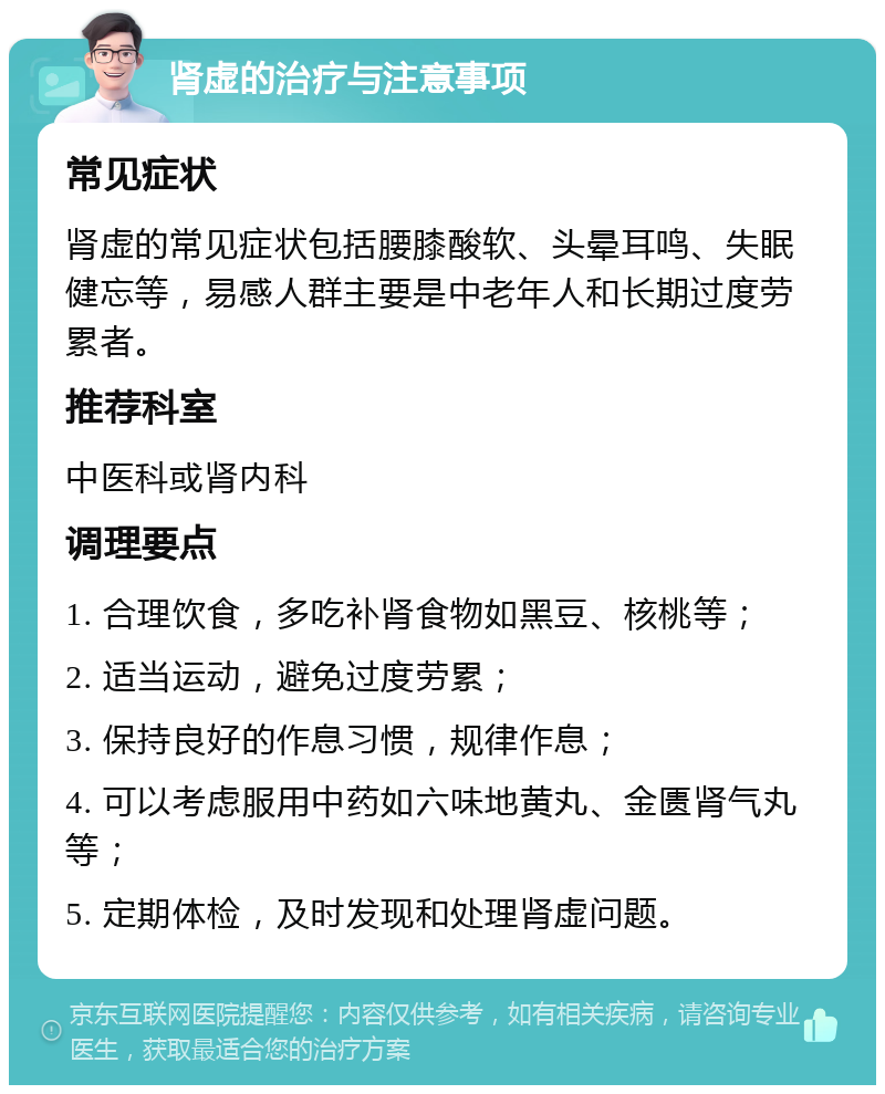 肾虚的治疗与注意事项 常见症状 肾虚的常见症状包括腰膝酸软、头晕耳鸣、失眠健忘等，易感人群主要是中老年人和长期过度劳累者。 推荐科室 中医科或肾内科 调理要点 1. 合理饮食，多吃补肾食物如黑豆、核桃等； 2. 适当运动，避免过度劳累； 3. 保持良好的作息习惯，规律作息； 4. 可以考虑服用中药如六味地黄丸、金匮肾气丸等； 5. 定期体检，及时发现和处理肾虚问题。