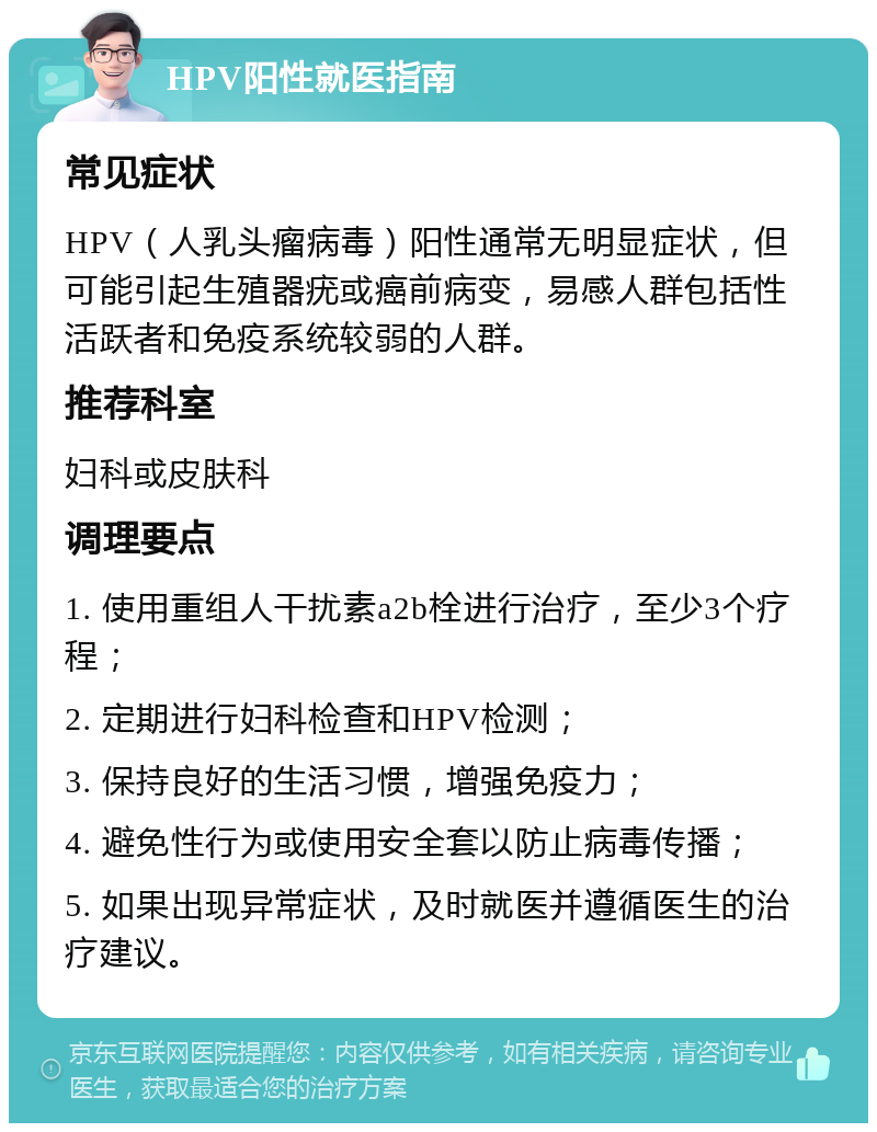 HPV阳性就医指南 常见症状 HPV（人乳头瘤病毒）阳性通常无明显症状，但可能引起生殖器疣或癌前病变，易感人群包括性活跃者和免疫系统较弱的人群。 推荐科室 妇科或皮肤科 调理要点 1. 使用重组人干扰素a2b栓进行治疗，至少3个疗程； 2. 定期进行妇科检查和HPV检测； 3. 保持良好的生活习惯，增强免疫力； 4. 避免性行为或使用安全套以防止病毒传播； 5. 如果出现异常症状，及时就医并遵循医生的治疗建议。