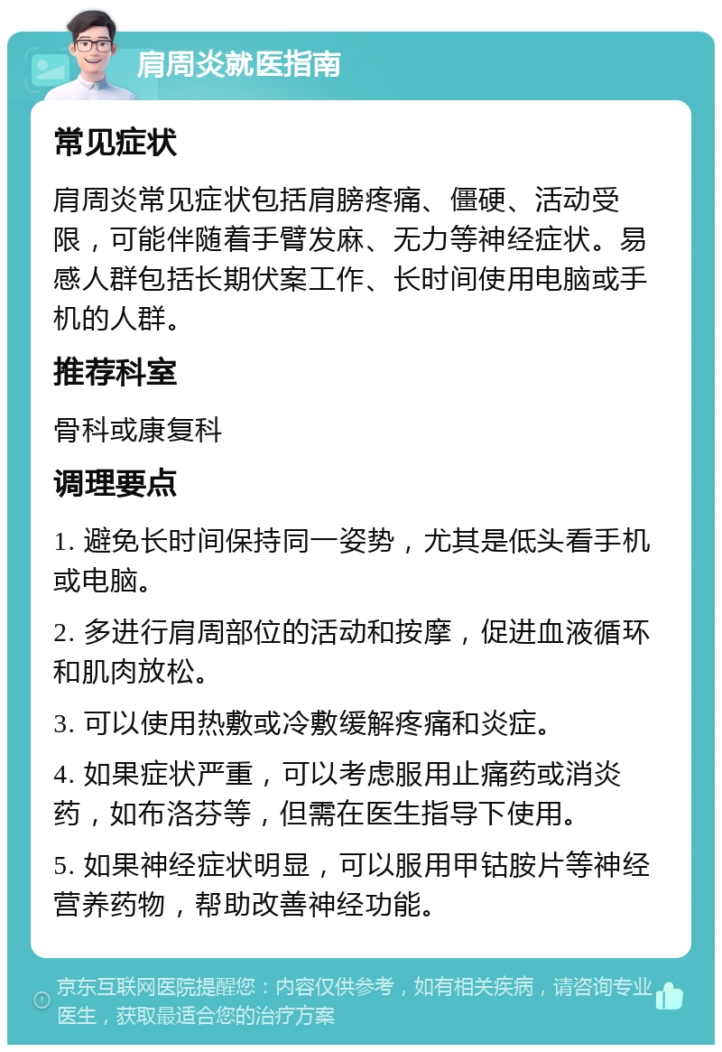 肩周炎就医指南 常见症状 肩周炎常见症状包括肩膀疼痛、僵硬、活动受限，可能伴随着手臂发麻、无力等神经症状。易感人群包括长期伏案工作、长时间使用电脑或手机的人群。 推荐科室 骨科或康复科 调理要点 1. 避免长时间保持同一姿势，尤其是低头看手机或电脑。 2. 多进行肩周部位的活动和按摩，促进血液循环和肌肉放松。 3. 可以使用热敷或冷敷缓解疼痛和炎症。 4. 如果症状严重，可以考虑服用止痛药或消炎药，如布洛芬等，但需在医生指导下使用。 5. 如果神经症状明显，可以服用甲钴胺片等神经营养药物，帮助改善神经功能。