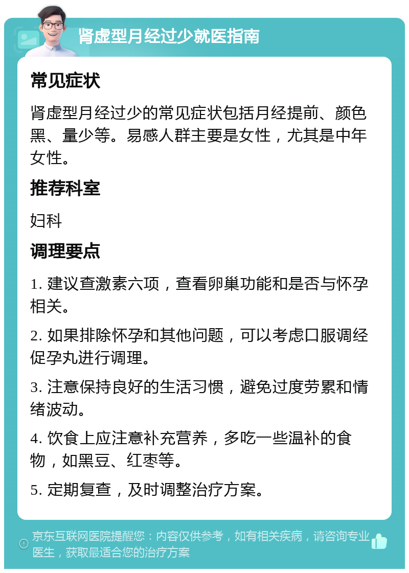 肾虚型月经过少就医指南 常见症状 肾虚型月经过少的常见症状包括月经提前、颜色黑、量少等。易感人群主要是女性，尤其是中年女性。 推荐科室 妇科 调理要点 1. 建议查激素六项，查看卵巢功能和是否与怀孕相关。 2. 如果排除怀孕和其他问题，可以考虑口服调经促孕丸进行调理。 3. 注意保持良好的生活习惯，避免过度劳累和情绪波动。 4. 饮食上应注意补充营养，多吃一些温补的食物，如黑豆、红枣等。 5. 定期复查，及时调整治疗方案。