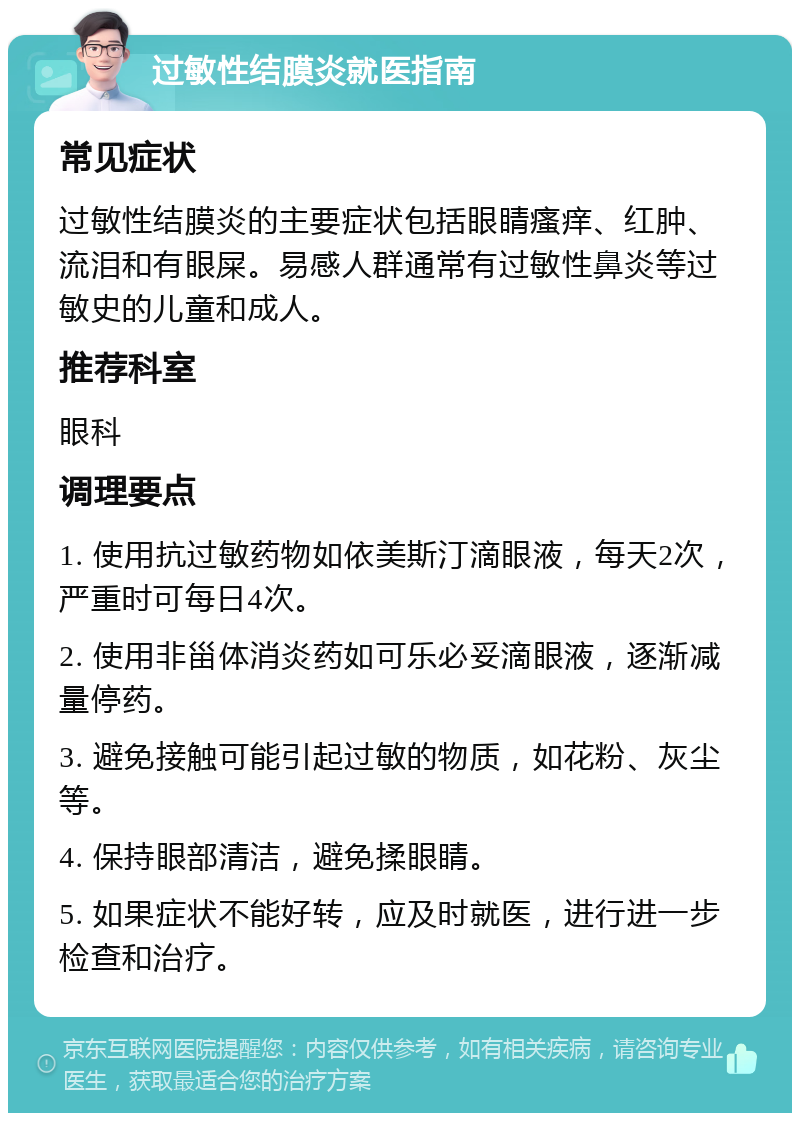 过敏性结膜炎就医指南 常见症状 过敏性结膜炎的主要症状包括眼睛瘙痒、红肿、流泪和有眼屎。易感人群通常有过敏性鼻炎等过敏史的儿童和成人。 推荐科室 眼科 调理要点 1. 使用抗过敏药物如依美斯汀滴眼液，每天2次，严重时可每日4次。 2. 使用非甾体消炎药如可乐必妥滴眼液，逐渐减量停药。 3. 避免接触可能引起过敏的物质，如花粉、灰尘等。 4. 保持眼部清洁，避免揉眼睛。 5. 如果症状不能好转，应及时就医，进行进一步检查和治疗。