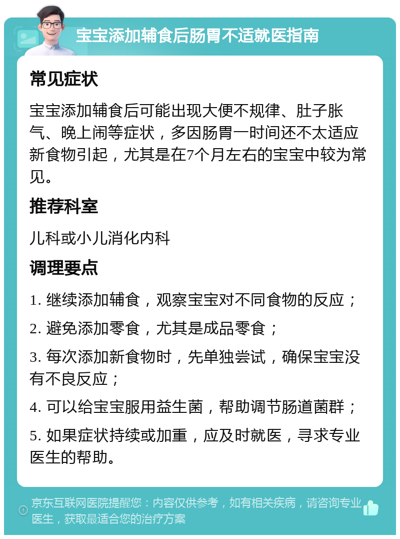 宝宝添加辅食后肠胃不适就医指南 常见症状 宝宝添加辅食后可能出现大便不规律、肚子胀气、晚上闹等症状，多因肠胃一时间还不太适应新食物引起，尤其是在7个月左右的宝宝中较为常见。 推荐科室 儿科或小儿消化内科 调理要点 1. 继续添加辅食，观察宝宝对不同食物的反应； 2. 避免添加零食，尤其是成品零食； 3. 每次添加新食物时，先单独尝试，确保宝宝没有不良反应； 4. 可以给宝宝服用益生菌，帮助调节肠道菌群； 5. 如果症状持续或加重，应及时就医，寻求专业医生的帮助。