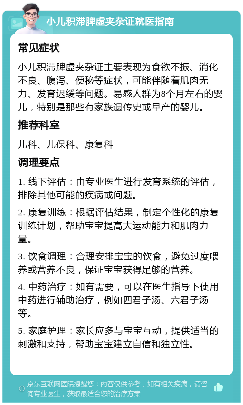 小儿积滞脾虚夹杂证就医指南 常见症状 小儿积滞脾虚夹杂证主要表现为食欲不振、消化不良、腹泻、便秘等症状，可能伴随着肌肉无力、发育迟缓等问题。易感人群为8个月左右的婴儿，特别是那些有家族遗传史或早产的婴儿。 推荐科室 儿科、儿保科、康复科 调理要点 1. 线下评估：由专业医生进行发育系统的评估，排除其他可能的疾病或问题。 2. 康复训练：根据评估结果，制定个性化的康复训练计划，帮助宝宝提高大运动能力和肌肉力量。 3. 饮食调理：合理安排宝宝的饮食，避免过度喂养或营养不良，保证宝宝获得足够的营养。 4. 中药治疗：如有需要，可以在医生指导下使用中药进行辅助治疗，例如四君子汤、六君子汤等。 5. 家庭护理：家长应多与宝宝互动，提供适当的刺激和支持，帮助宝宝建立自信和独立性。