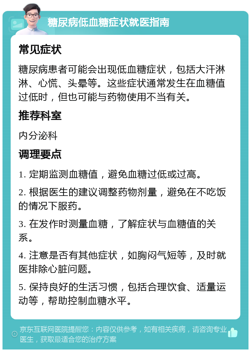 糖尿病低血糖症状就医指南 常见症状 糖尿病患者可能会出现低血糖症状，包括大汗淋淋、心慌、头晕等。这些症状通常发生在血糖值过低时，但也可能与药物使用不当有关。 推荐科室 内分泌科 调理要点 1. 定期监测血糖值，避免血糖过低或过高。 2. 根据医生的建议调整药物剂量，避免在不吃饭的情况下服药。 3. 在发作时测量血糖，了解症状与血糖值的关系。 4. 注意是否有其他症状，如胸闷气短等，及时就医排除心脏问题。 5. 保持良好的生活习惯，包括合理饮食、适量运动等，帮助控制血糖水平。