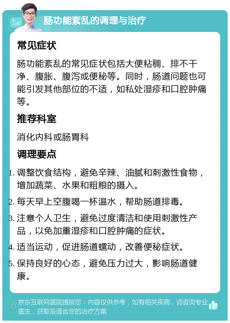 肠功能紊乱的调理与治疗 常见症状 肠功能紊乱的常见症状包括大便粘稠、排不干净、腹胀、腹泻或便秘等。同时，肠道问题也可能引发其他部位的不适，如私处湿疹和口腔肿痛等。 推荐科室 消化内科或肠胃科 调理要点 调整饮食结构，避免辛辣、油腻和刺激性食物，增加蔬菜、水果和粗粮的摄入。 每天早上空腹喝一杯温水，帮助肠道排毒。 注意个人卫生，避免过度清洁和使用刺激性产品，以免加重湿疹和口腔肿痛的症状。 适当运动，促进肠道蠕动，改善便秘症状。 保持良好的心态，避免压力过大，影响肠道健康。