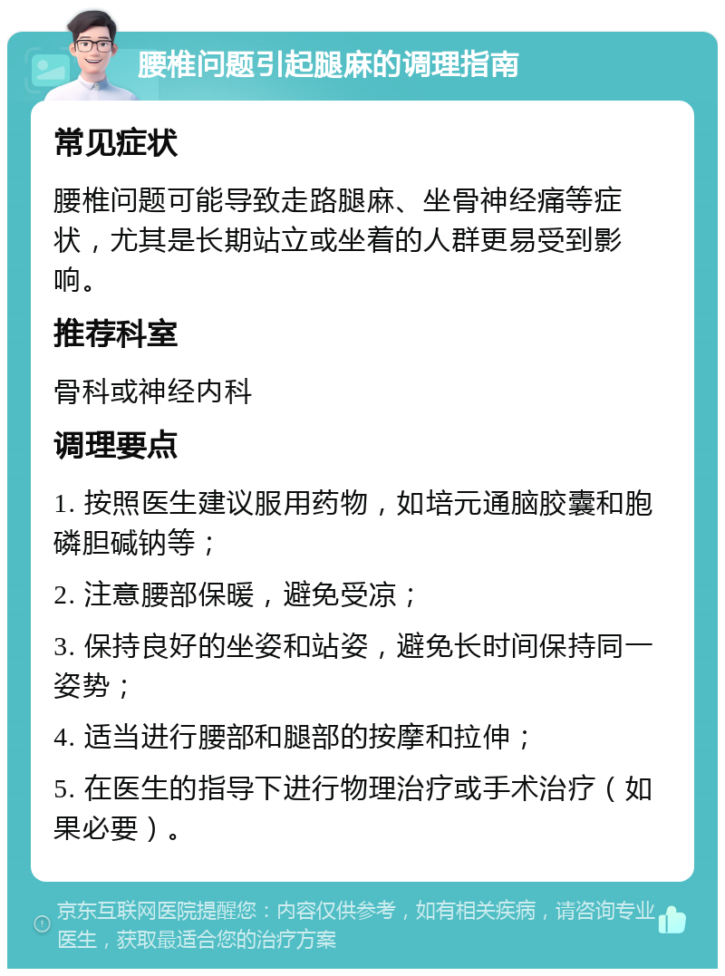 腰椎问题引起腿麻的调理指南 常见症状 腰椎问题可能导致走路腿麻、坐骨神经痛等症状，尤其是长期站立或坐着的人群更易受到影响。 推荐科室 骨科或神经内科 调理要点 1. 按照医生建议服用药物，如培元通脑胶囊和胞磷胆碱钠等； 2. 注意腰部保暖，避免受凉； 3. 保持良好的坐姿和站姿，避免长时间保持同一姿势； 4. 适当进行腰部和腿部的按摩和拉伸； 5. 在医生的指导下进行物理治疗或手术治疗（如果必要）。