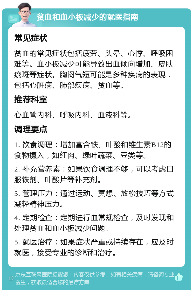 贫血和血小板减少的就医指南 常见症状 贫血的常见症状包括疲劳、头晕、心悸、呼吸困难等。血小板减少可能导致出血倾向增加、皮肤瘀斑等症状。胸闷气短可能是多种疾病的表现，包括心脏病、肺部疾病、贫血等。 推荐科室 心血管内科、呼吸内科、血液科等。 调理要点 1. 饮食调理：增加富含铁、叶酸和维生素B12的食物摄入，如红肉、绿叶蔬菜、豆类等。 2. 补充营养素：如果饮食调理不够，可以考虑口服铁剂、叶酸片等补充剂。 3. 管理压力：通过运动、冥想、放松技巧等方式减轻精神压力。 4. 定期检查：定期进行血常规检查，及时发现和处理贫血和血小板减少问题。 5. 就医治疗：如果症状严重或持续存在，应及时就医，接受专业的诊断和治疗。