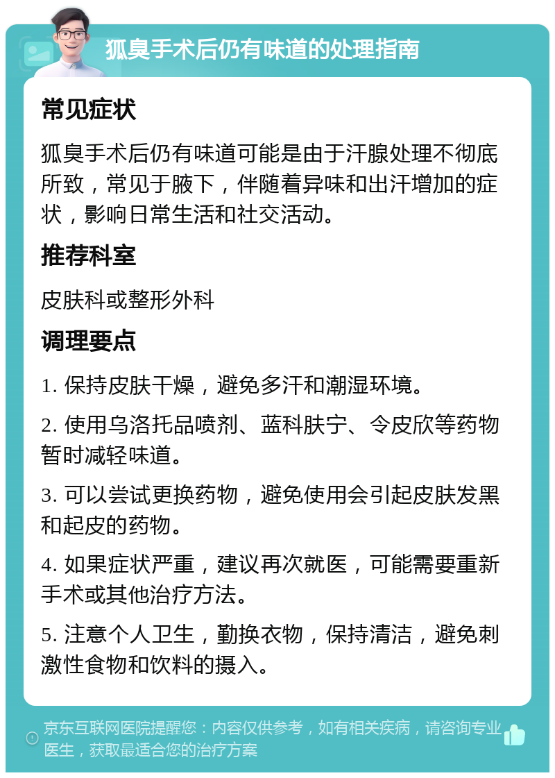 狐臭手术后仍有味道的处理指南 常见症状 狐臭手术后仍有味道可能是由于汗腺处理不彻底所致，常见于腋下，伴随着异味和出汗增加的症状，影响日常生活和社交活动。 推荐科室 皮肤科或整形外科 调理要点 1. 保持皮肤干燥，避免多汗和潮湿环境。 2. 使用乌洛托品喷剂、蓝科肤宁、令皮欣等药物暂时减轻味道。 3. 可以尝试更换药物，避免使用会引起皮肤发黑和起皮的药物。 4. 如果症状严重，建议再次就医，可能需要重新手术或其他治疗方法。 5. 注意个人卫生，勤换衣物，保持清洁，避免刺激性食物和饮料的摄入。